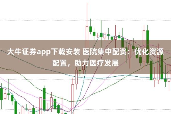 大牛证券app下载安装 医院集中配资：优化资源配置，助力医疗发展