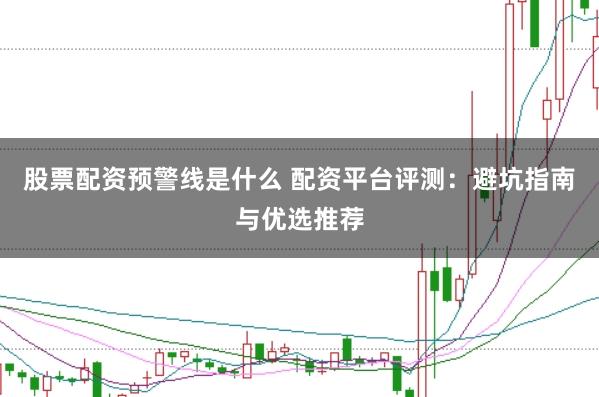股票配资预警线是什么 配资平台评测：避坑指南与优选推荐