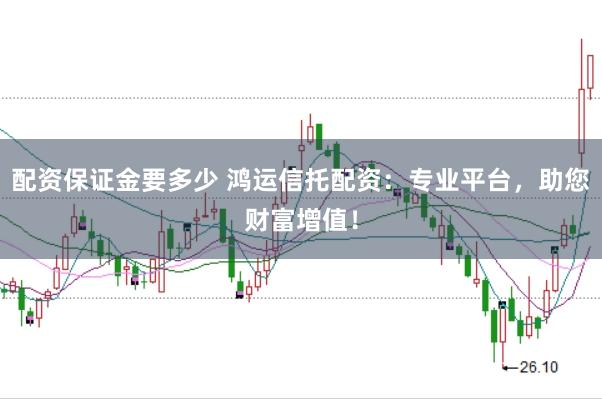配资保证金要多少 鸿运信托配资：专业平台，助您财富增值！