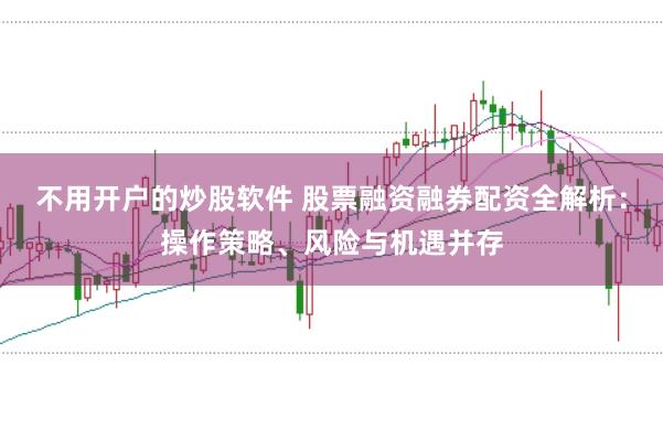 不用开户的炒股软件 股票融资融券配资全解析：操作策略、风险与机遇并存