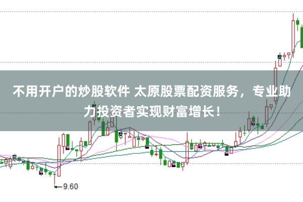 不用开户的炒股软件 太原股票配资服务，专业助力投资者实现财富增长！