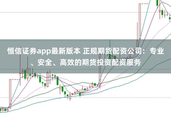 恒信证券app最新版本 正规期货配资公司：专业、安全、高效的期货投资配资服务