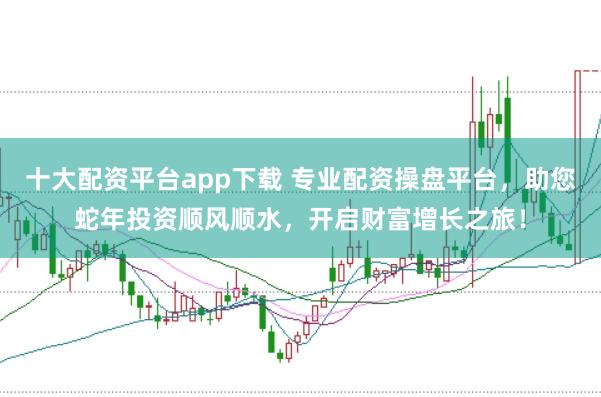 十大配资平台app下载 专业配资操盘平台，助您蛇年投资顺风顺水，开启财富增长之旅！