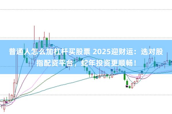 普通人怎么加杠杆买股票 2025迎财运：选对股指配资平台，蛇年投资更顺畅！