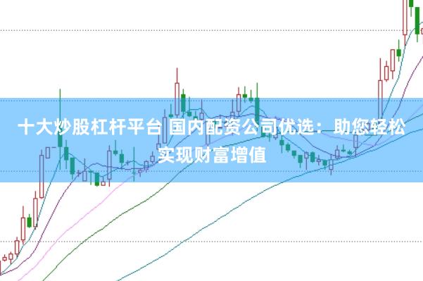 十大炒股杠杆平台 国内配资公司优选：助您轻松实现财富增值