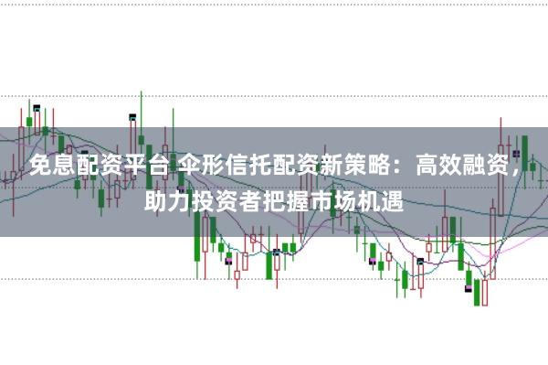 免息配资平台 伞形信托配资新策略：高效融资，助力投资者把握市场机遇